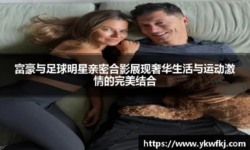 富豪与足球明星亲密合影展现奢华生活与运动激情的完美结合