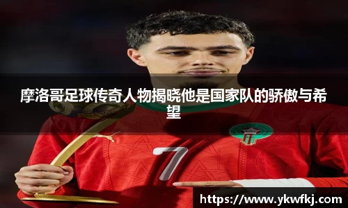摩洛哥足球传奇人物揭晓他是国家队的骄傲与希望